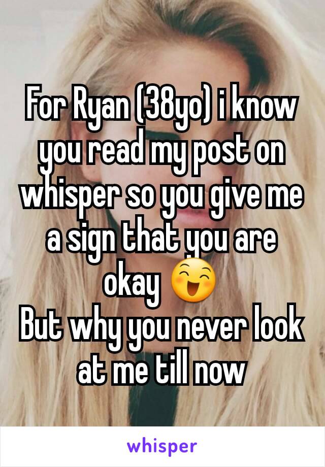 For Ryan (38yo) i know you read my post on whisper so you give me a sign that you are okay 😄
But why you never look at me till now