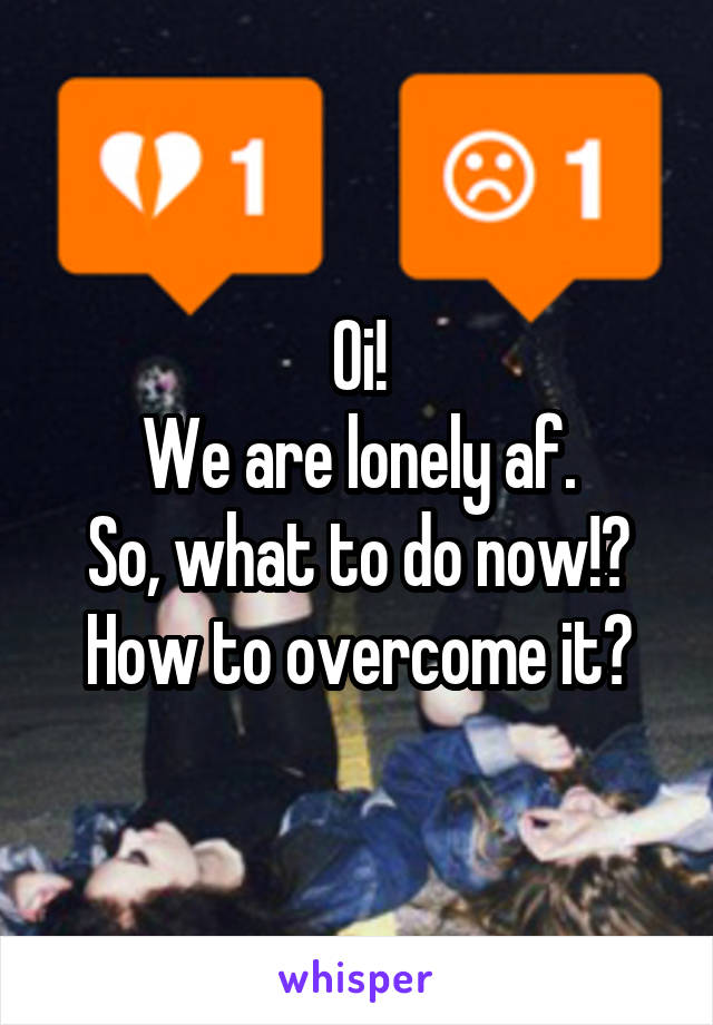 Oi!
We are lonely af.
So, what to do now!?
How to overcome it?