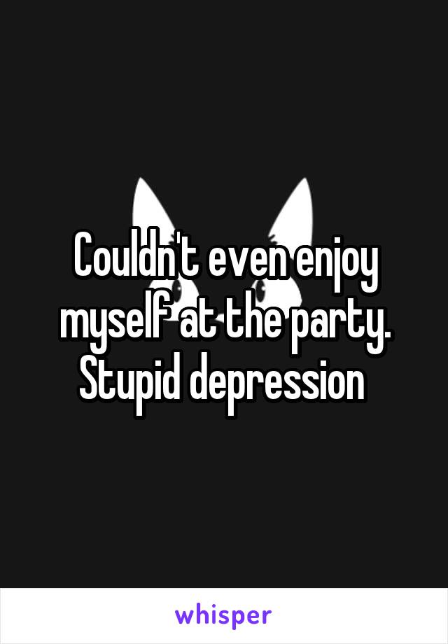 Couldn't even enjoy myself at the party. Stupid depression 