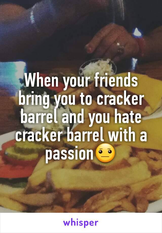 When your friends bring you to cracker barrel and you hate cracker barrel with a passion😐