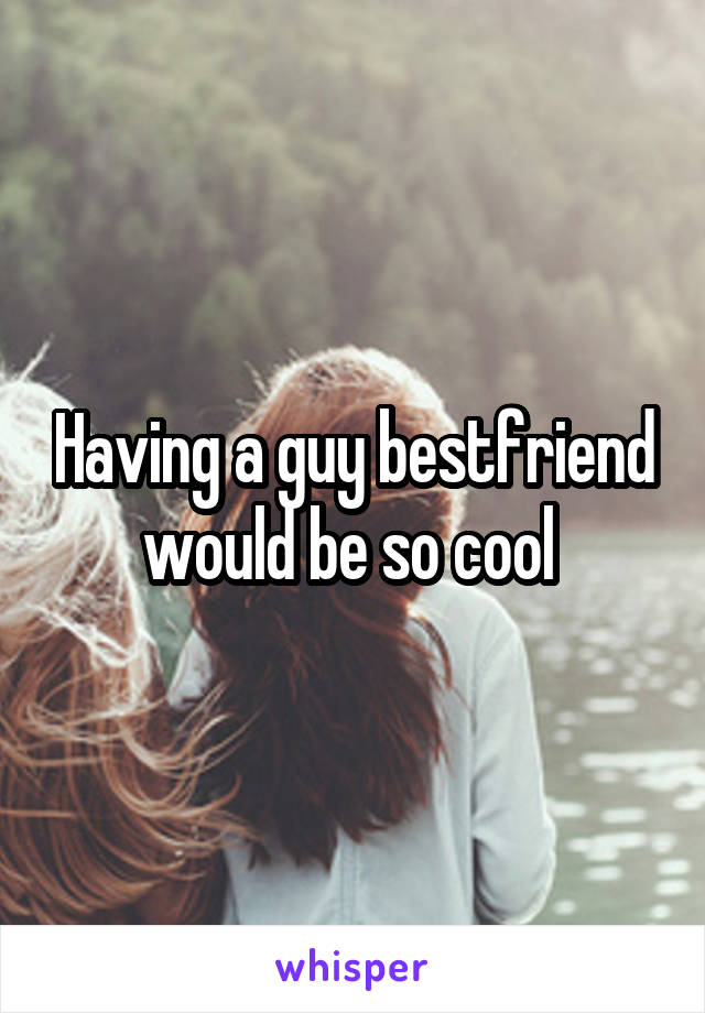 Having a guy bestfriend would be so cool 