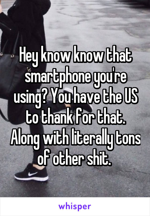Hey know know that smartphone you're using? You have the US to thank for that. Along with literally tons of other shit. 