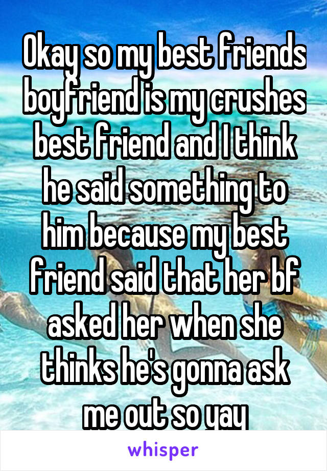 Okay so my best friends boyfriend is my crushes best friend and I think he said something to him because my best friend said that her bf asked her when she thinks he's gonna ask me out so yay