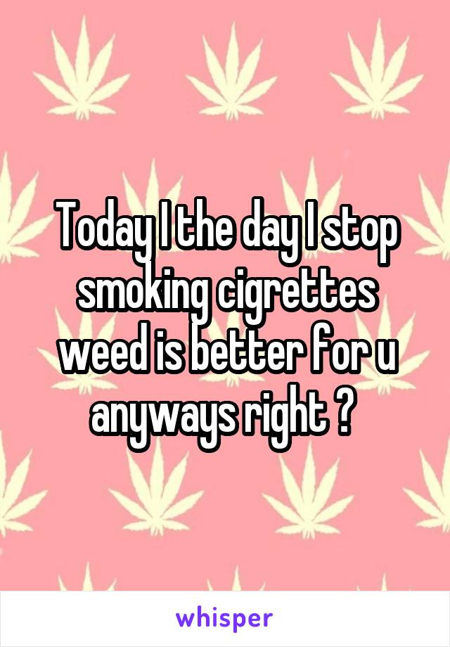 Today I the day I stop smoking cigrettes weed is better for u anyways right ? 