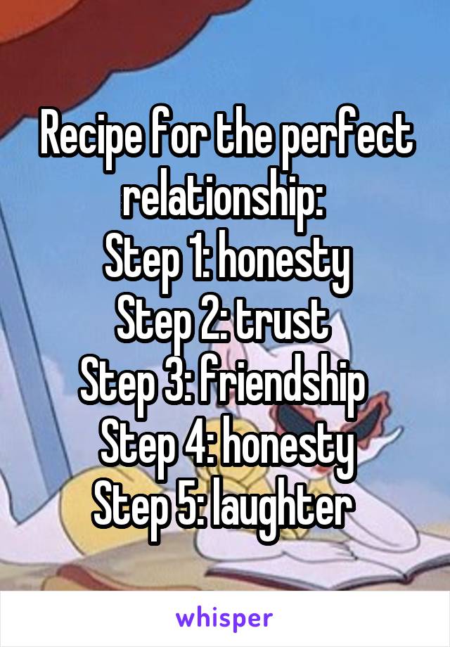 Recipe for the perfect relationship: 
Step 1: honesty
Step 2: trust 
Step 3: friendship 
Step 4: honesty
Step 5: laughter 