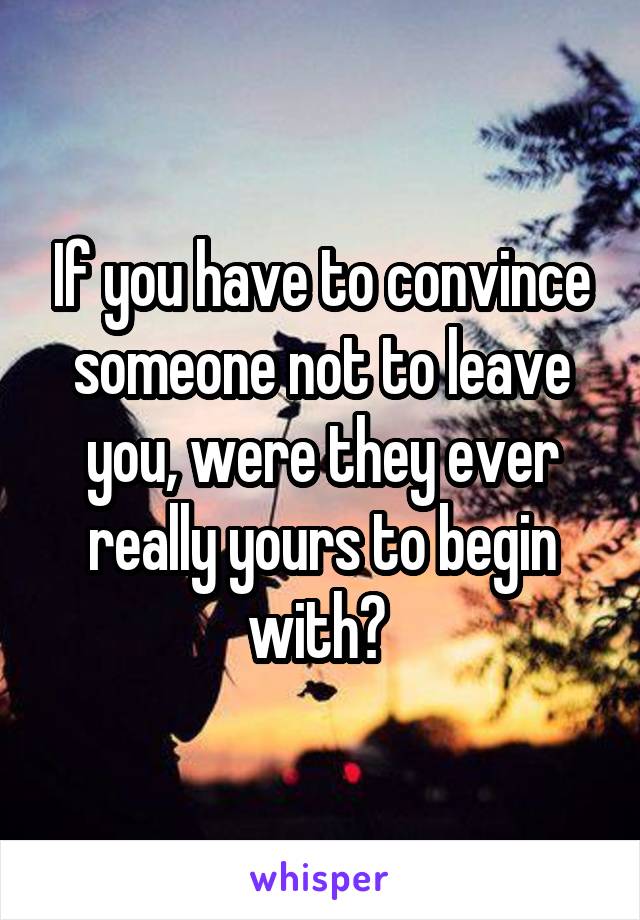 If you have to convince someone not to leave you, were they ever really yours to begin with? 