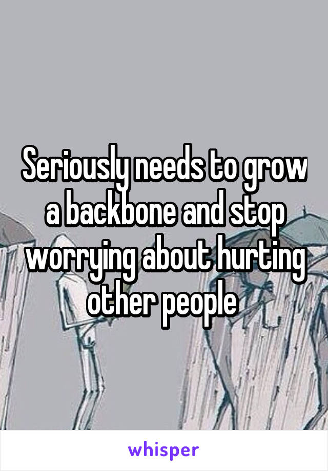 Seriously needs to grow a backbone and stop worrying about hurting other people 