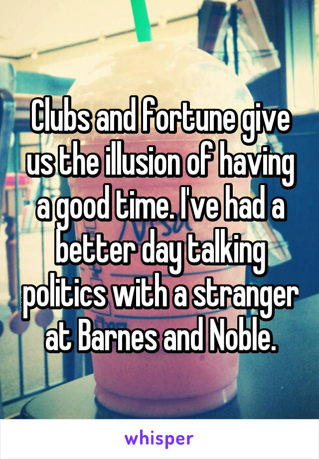 Clubs and fortune give us the illusion of having a good time. I've had a better day talking politics with a stranger at Barnes and Noble.