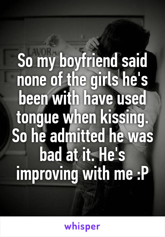 So my boyfriend said none of the girls he's been with have used tongue when kissing. So he admitted he was bad at it. He's improving with me :P