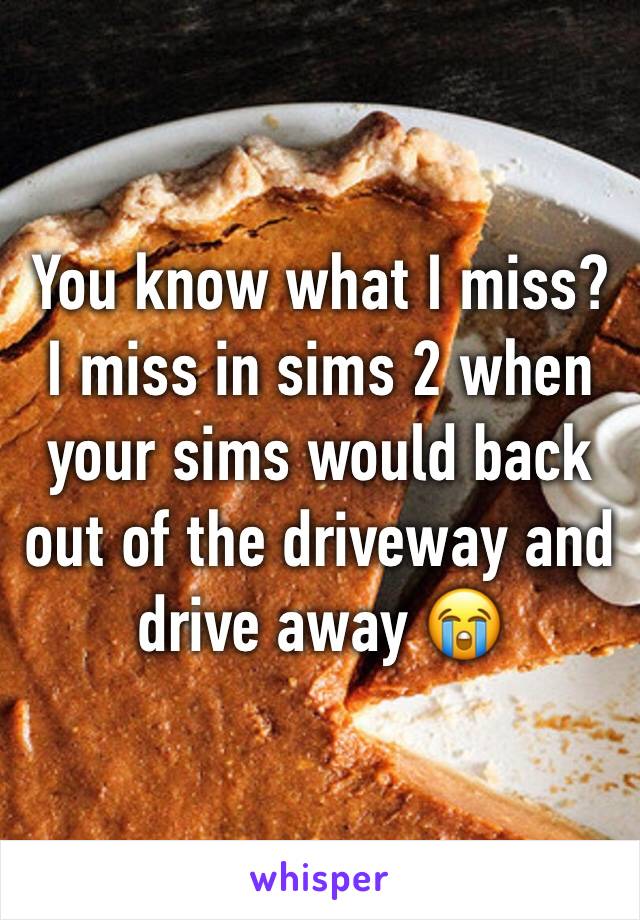 You know what I miss? 
I miss in sims 2 when your sims would back out of the driveway and drive away 😭