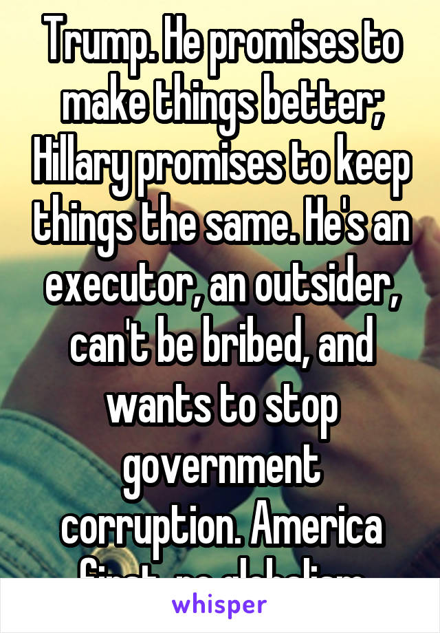 Trump. He promises to make things better; Hillary promises to keep things the same. He's an executor, an outsider, can't be bribed, and wants to stop government corruption. America first, no globalism