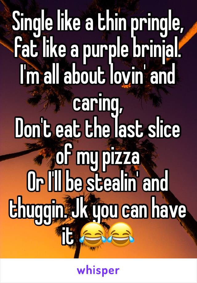 Single like a thin pringle,
fat like a purple brinjal.
I'm all about lovin' and caring,
Don't eat the last slice of my pizza
Or I'll be stealin' and thuggin. Jk you can have it 😂😂
