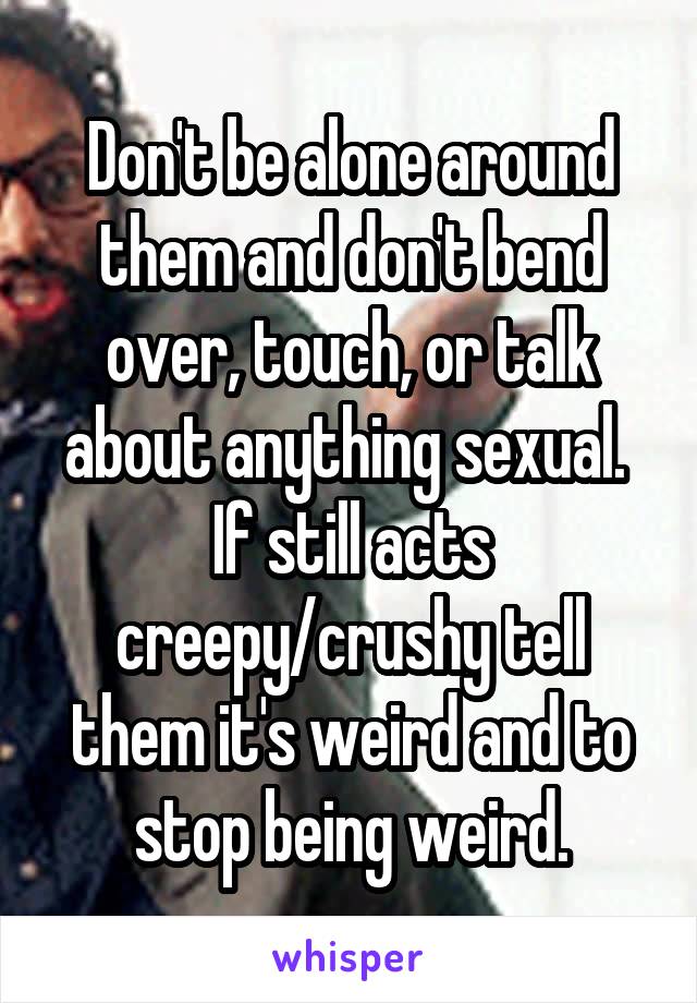 Don't be alone around them and don't bend over, touch, or talk about anything sexual.  If still acts creepy/crushy tell them it's weird and to stop being weird.