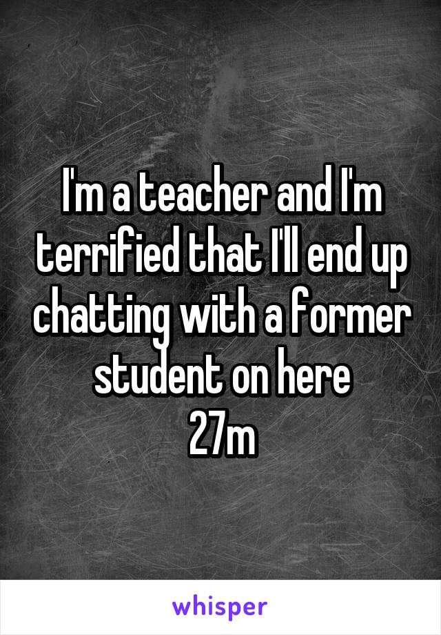 I'm a teacher and I'm terrified that I'll end up chatting with a former student on here
27m