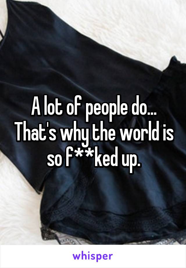 A lot of people do... That's why the world is so f**ked up.