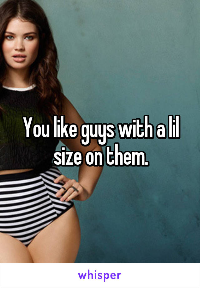 You like guys with a lil size on them.