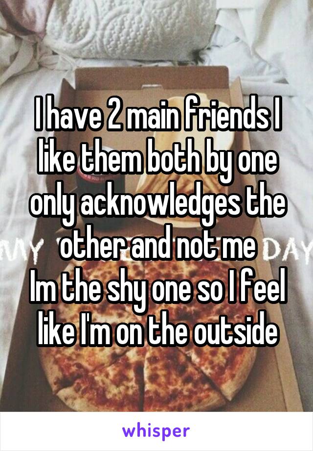 I have 2 main friends I like them both by one only acknowledges the other and not me
Im the shy one so I feel like I'm on the outside