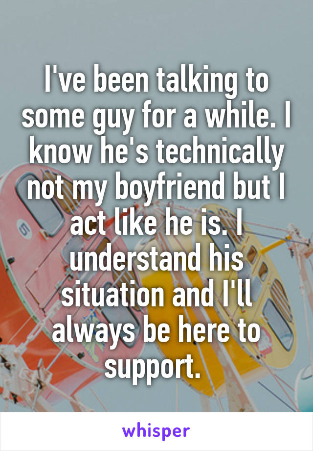 I've been talking to some guy for a while. I know he's technically not my boyfriend but I act like he is. I understand his situation and I'll always be here to support. 