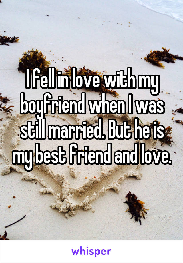 I fell in love with my boyfriend when I was still married. But he is my best friend and love. 