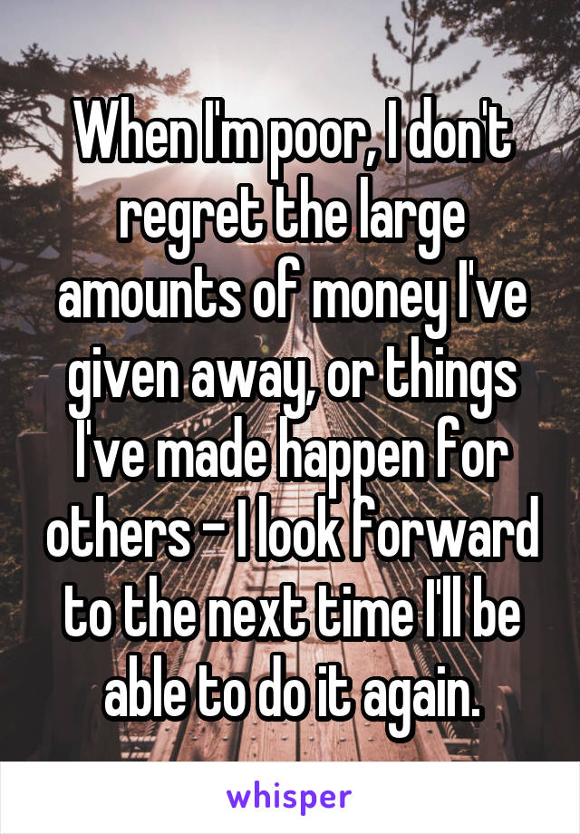 When I'm poor, I don't regret the large amounts of money I've given away, or things I've made happen for others - I look forward to the next time I'll be able to do it again.