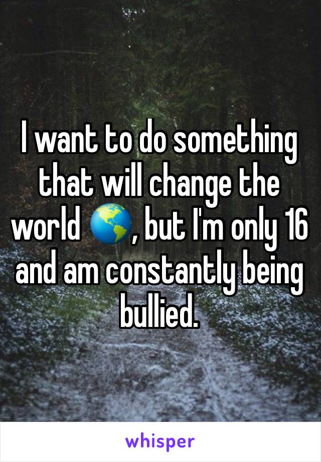 I want to do something that will change the world 🌎, but I'm only 16 and am constantly being bullied.