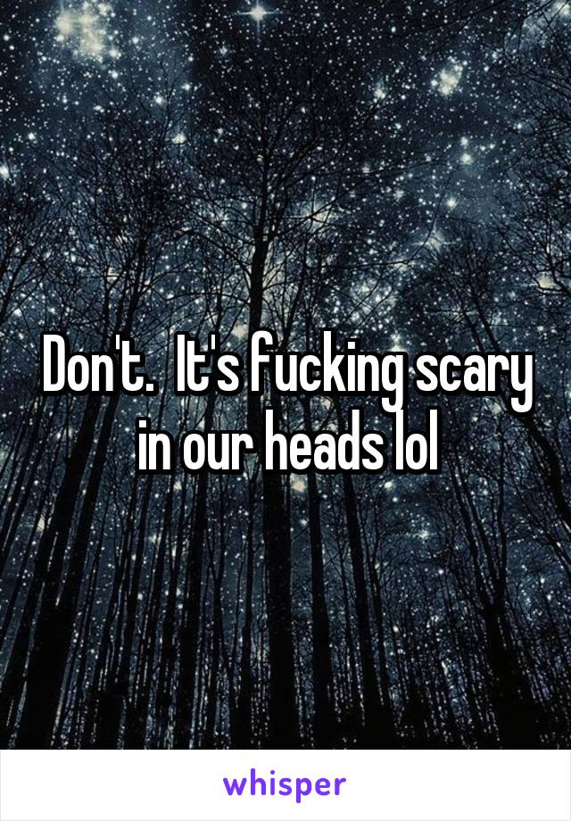 Don't.  It's fucking scary in our heads lol