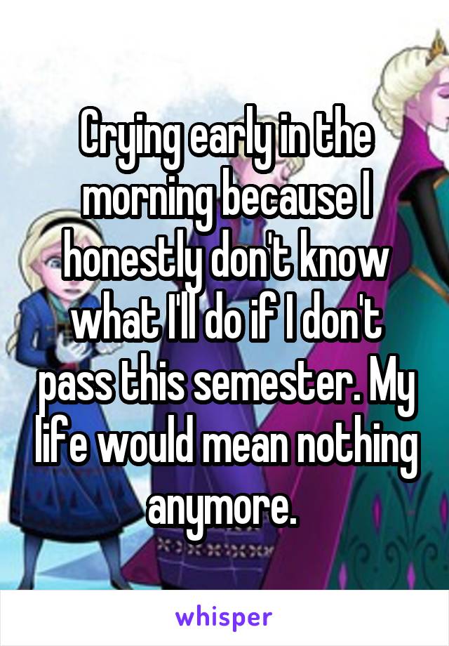 Crying early in the morning because I honestly don't know what I'll do if I don't pass this semester. My life would mean nothing anymore. 
