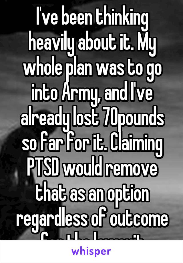 I've been thinking heavily about it. My whole plan was to go into Army, and I've already lost 70pounds so far for it. Claiming PTSD would remove that as an option regardless of outcome for the lawsuit