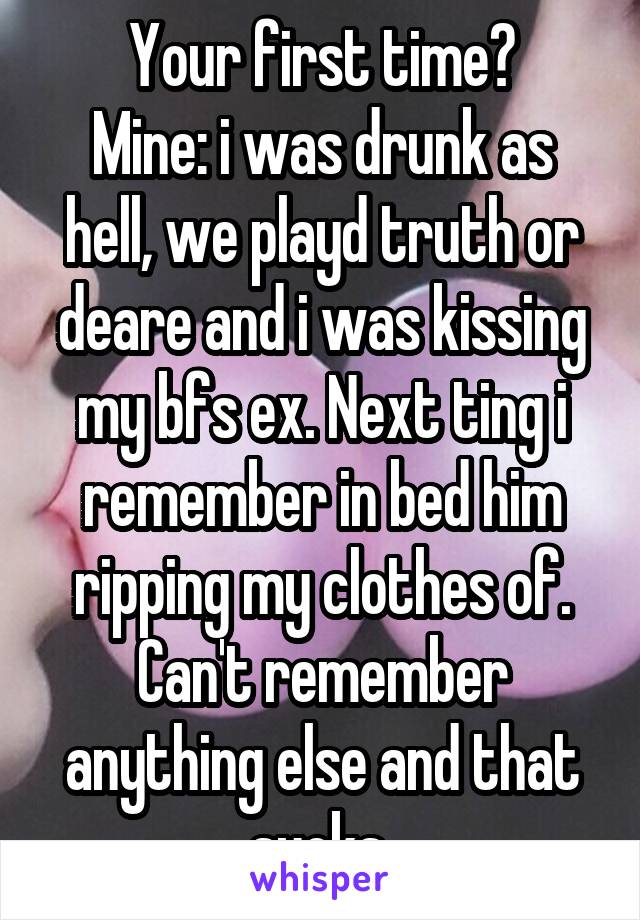 Your first time?
Mine: i was drunk as hell, we playd truth or deare and i was kissing my bfs ex. Next ting i remember in bed him ripping my clothes of. Can't remember anything else and that sucks 