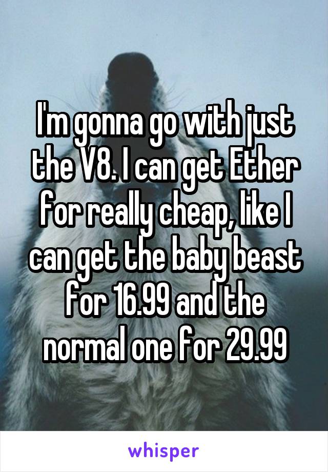 I'm gonna go with just the V8. I can get Ether for really cheap, like I can get the baby beast for 16.99 and the normal one for 29.99