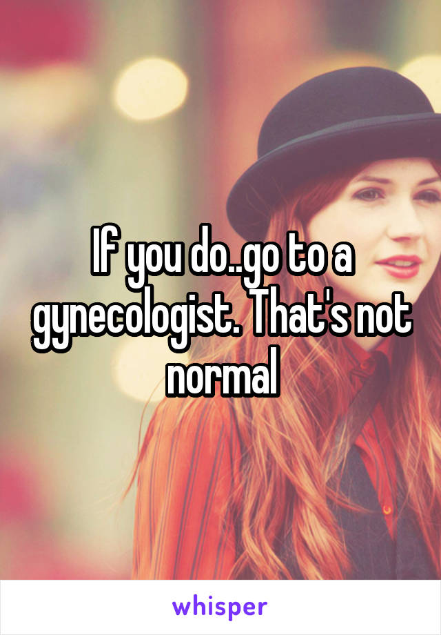 If you do..go to a gynecologist. That's not normal