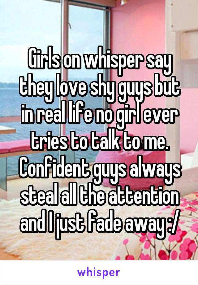 Girls on whisper say they love shy guys but in real life no girl ever tries to talk to me. Confident guys always steal all the attention and I just fade away :/