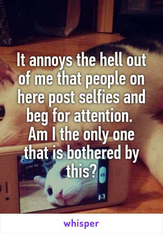 It annoys the hell out of me that people on here post selfies and beg for attention. 
Am I the only one that is bothered by this?