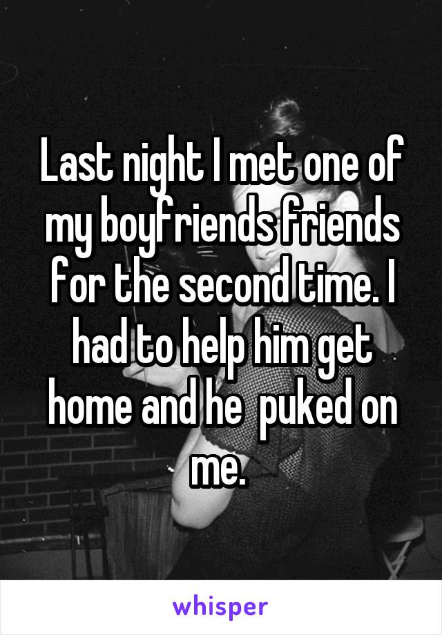 Last night I met one of my boyfriends friends for the second time. I had to help him get home and he  puked on me. 