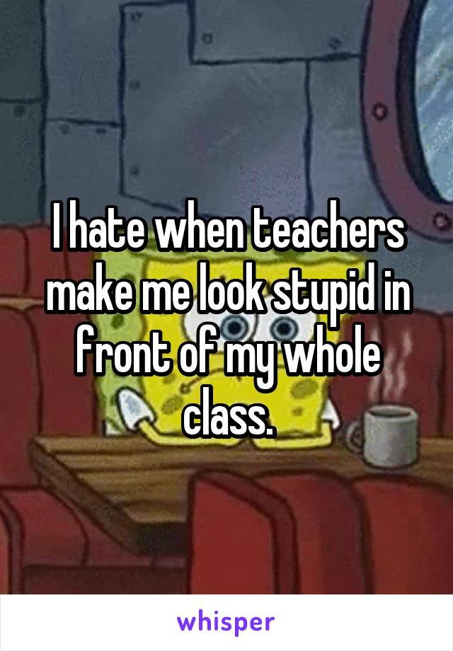 I hate when teachers make me look stupid in front of my whole class.