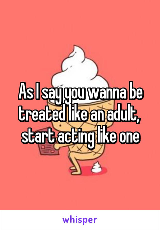 As I say you wanna be treated like an adult,  start acting like one