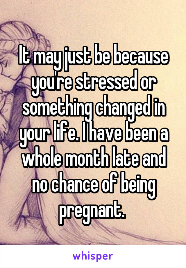 It may just be because you're stressed or something changed in your life. I have been a whole month late and no chance of being pregnant. 