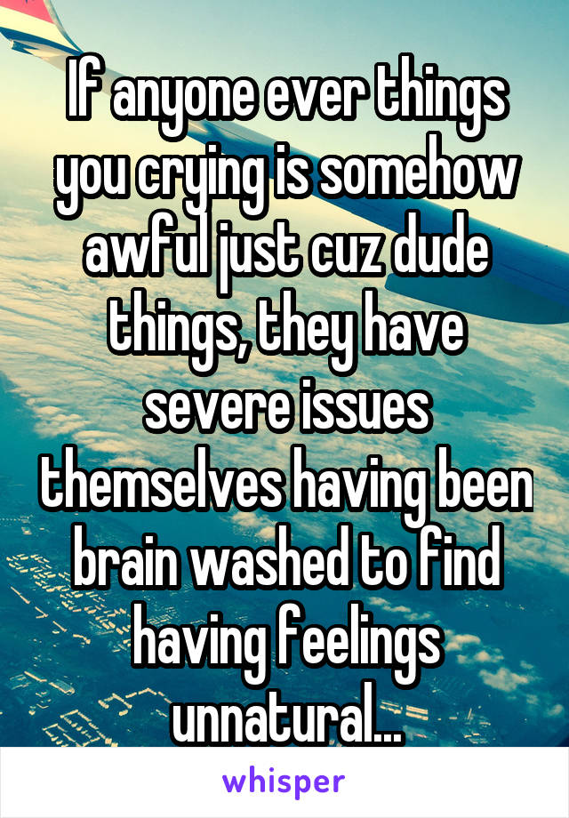 If anyone ever things you crying is somehow awful just cuz dude things, they have severe issues themselves having been brain washed to find having feelings unnatural...