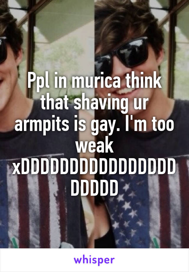 Ppl in murica think that shaving ur armpits is gay. I'm too weak xDDDDDDDDDDDDDDDDDDDDD