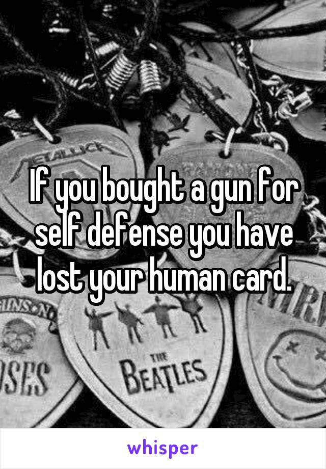 If you bought a gun for self defense you have lost your human card.