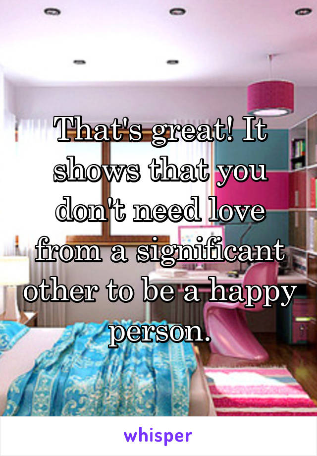 That's great! It shows that you don't need love from a significant other to be a happy person.