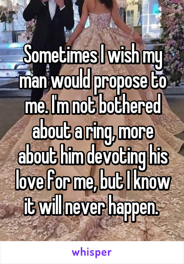 Sometimes I wish my man would propose to me. I'm not bothered about a ring, more about him devoting his love for me, but I know it will never happen. 