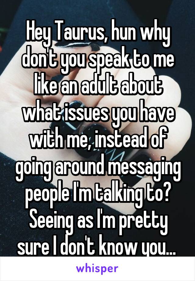 Hey Taurus, hun why don't you speak to me like an adult about what issues you have with me, instead of going around messaging people I'm talking to? Seeing as I'm pretty sure I don't know you... 