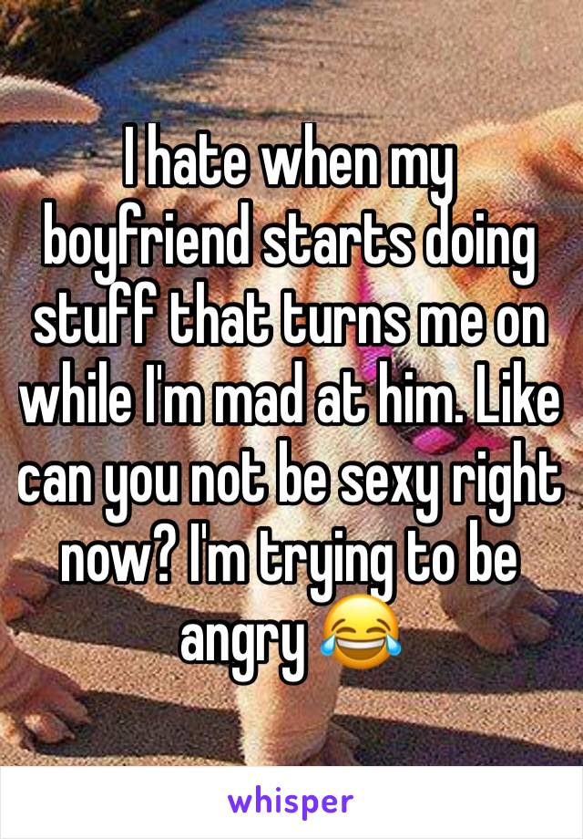 I hate when my boyfriend starts doing stuff that turns me on while I'm mad at him. Like can you not be sexy right now? I'm trying to be angry 😂