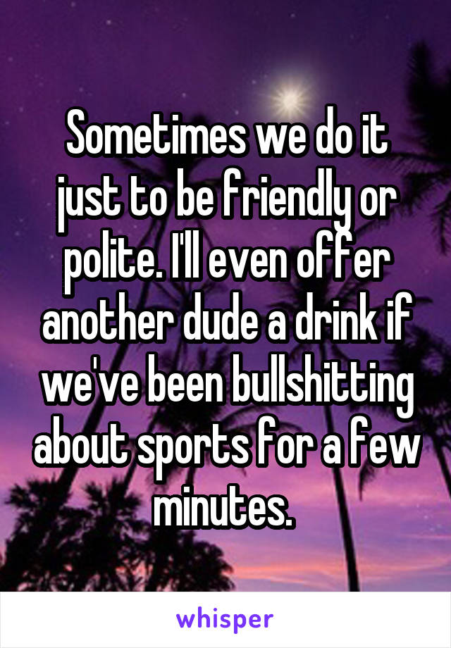 Sometimes we do it just to be friendly or polite. I'll even offer another dude a drink if we've been bullshitting about sports for a few minutes. 