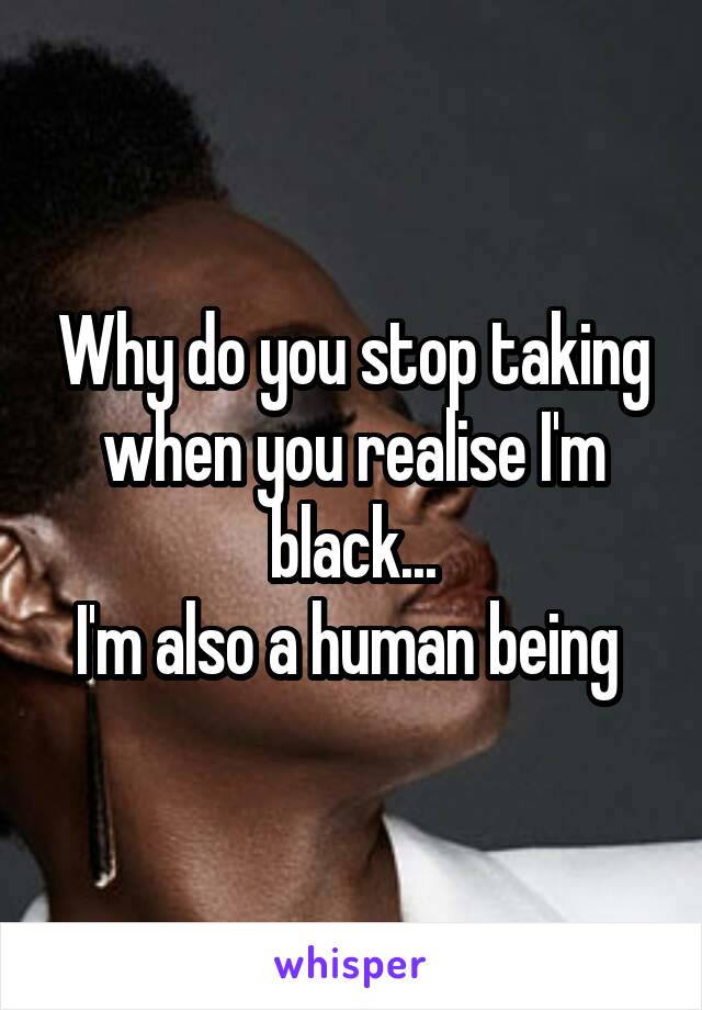 Why do you stop taking when you realise I'm black...
I'm also a human being 