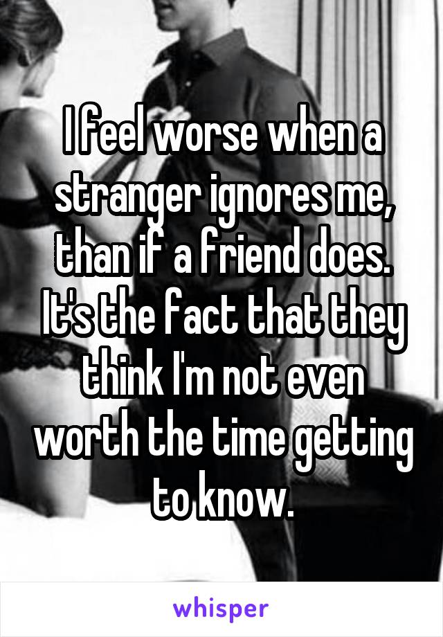 I feel worse when a stranger ignores me, than if a friend does. It's the fact that they think I'm not even worth the time getting to know.