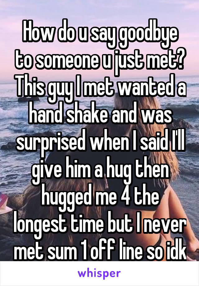 How do u say goodbye to someone u just met? This guy I met wanted a hand shake and was surprised when I said I'll give him a hug then hugged me 4 the longest time but I never met sum 1 off line so idk