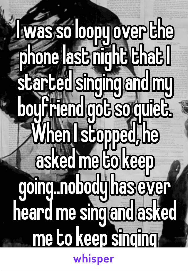 I was so loopy over the phone last night that I started singing and my boyfriend got so quiet. When I stopped, he asked me to keep going..nobody has ever heard me sing and asked me to keep singing