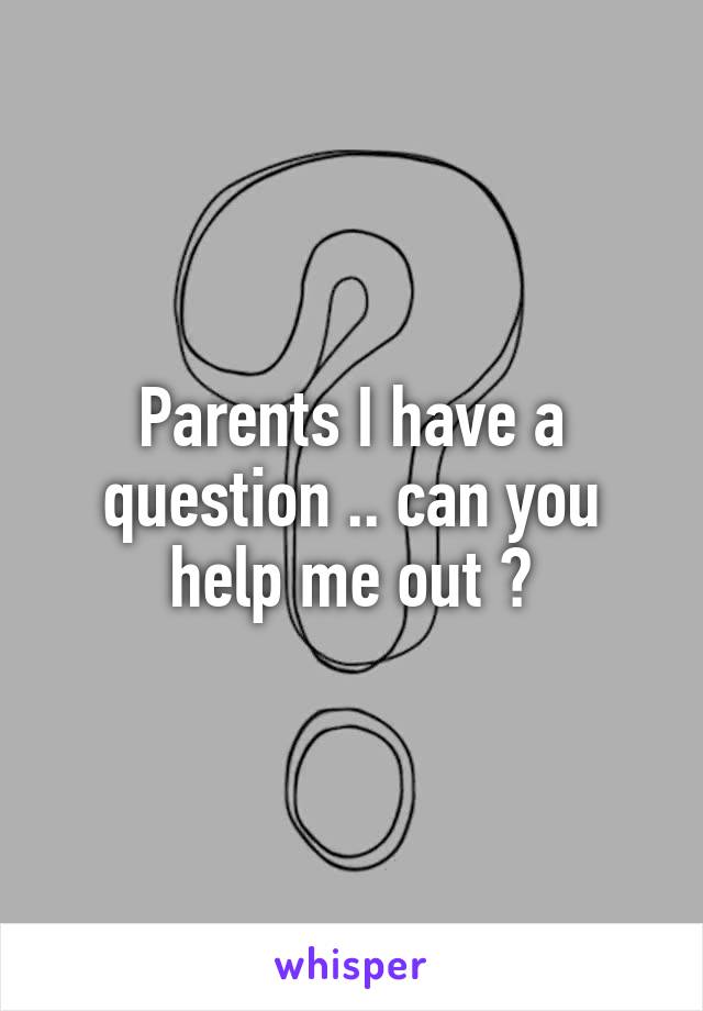 Parents I have a question .. can you help me out ?
